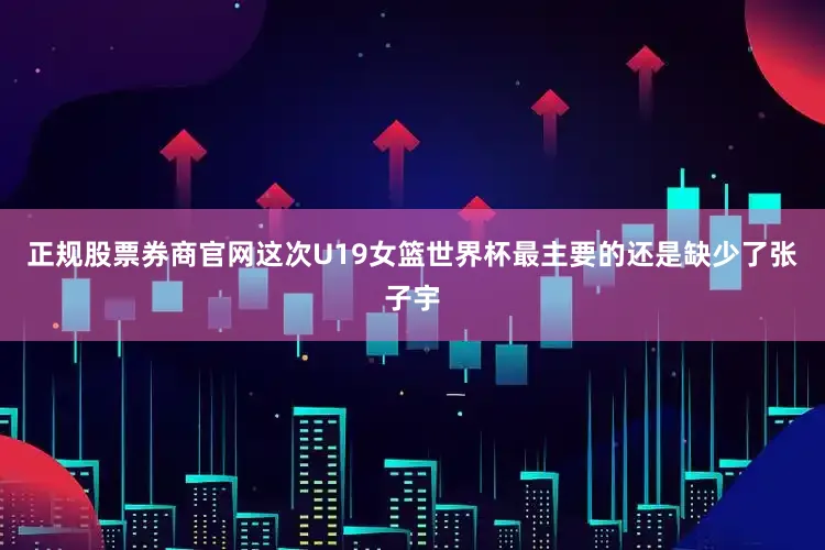 正规股票券商官网这次U19女篮世界杯最主要的还是缺少了张子宇