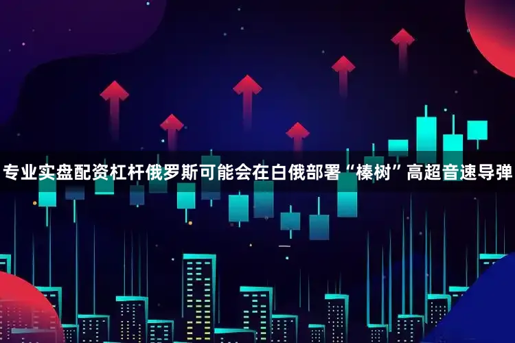 专业实盘配资杠杆俄罗斯可能会在白俄部署“榛树”高超音速导弹