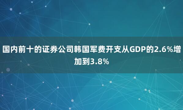 国内前十的证券公司韩国军费开支从GDP的2.6%增加到3.8%